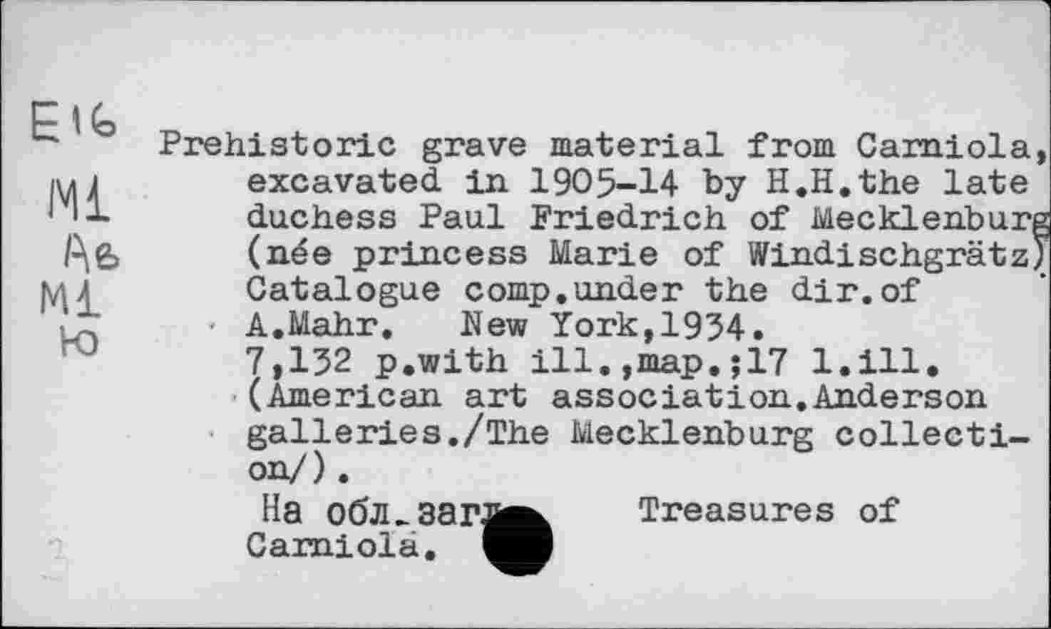 ﻿Ml
Ае>
Ml
Ю
Prehistoric grave material from Camiola, excavated in 1905-14 by H.H.the late duchess Paul Friedrich of Mecklenburg (née princess Marie of Windischgrätz) Catalogue comp.under the dir.of A.Mahr. New York,1934.
7,132 p.with ill.,map,;17 l.ill. (American art association.Anderson galleries./The Mecklenburg collection/) .
Ha обл.ЗЗГЈ^ Treasures of Camiola.